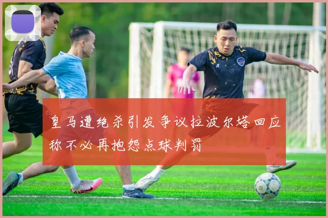 皇马遭绝杀引发争议拉波尔塔回应称不必再抱怨点球判罚
