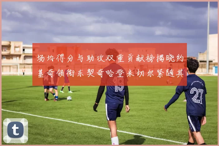 场均得分与助攻双重贡献榜揭晓约基奇领衔东契奇哈登米切尔紧随其后