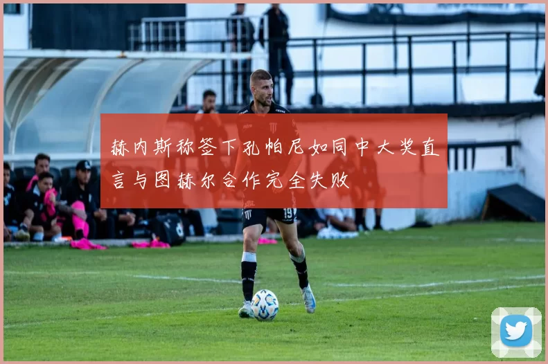 赫内斯称签下孔帕尼如同中大奖直言与图赫尔合作完全失败