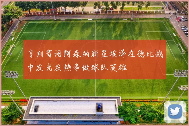 亨利寄语阿森纳新星埃泽在德比战中发光发热争做球队英雄