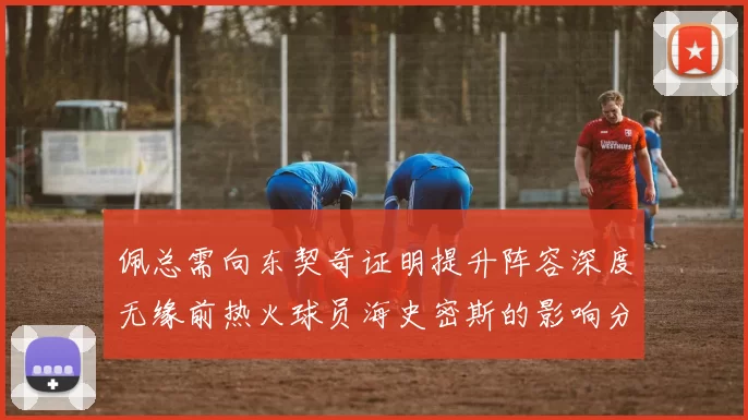 佩总需向东契奇证明提升阵容深度无缘前热火球员海史密斯的影响分析