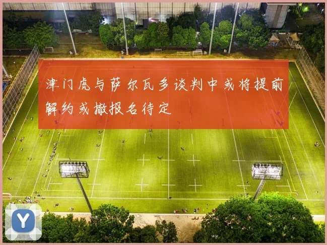津门虎与萨尔瓦多谈判中或将提前解约或撤报名待定