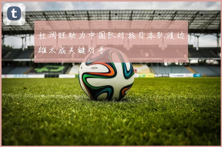 杜润旺助力中国队对抗日本队渡边雄太成关键对手