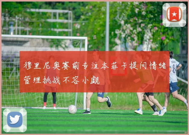 穆里尼奥赛前专注本菲卡提问情绪管理挑战不容小觑