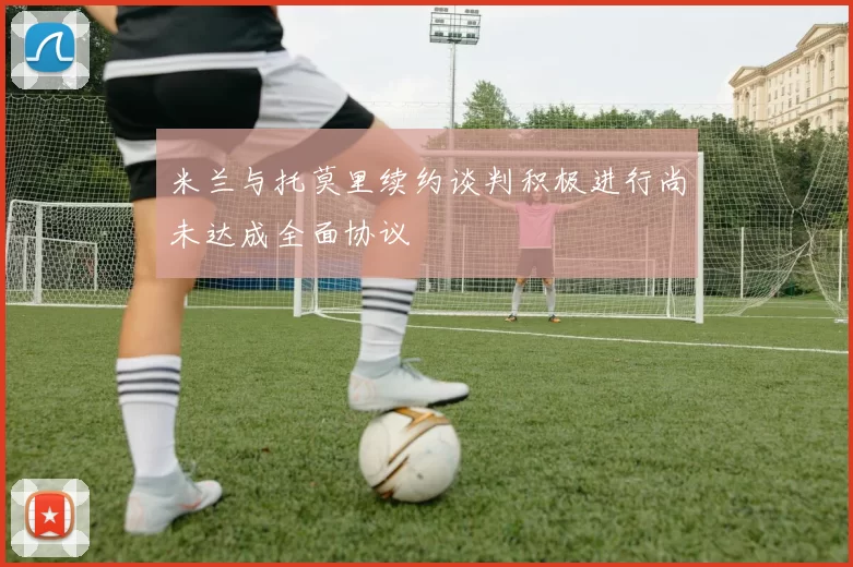 米兰与托莫里续约谈判积极进行尚未达成全面协议