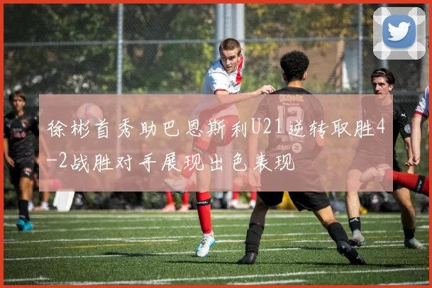 徐彬首秀助巴恩斯利U21逆转取胜4-2战胜对手展现出色表现