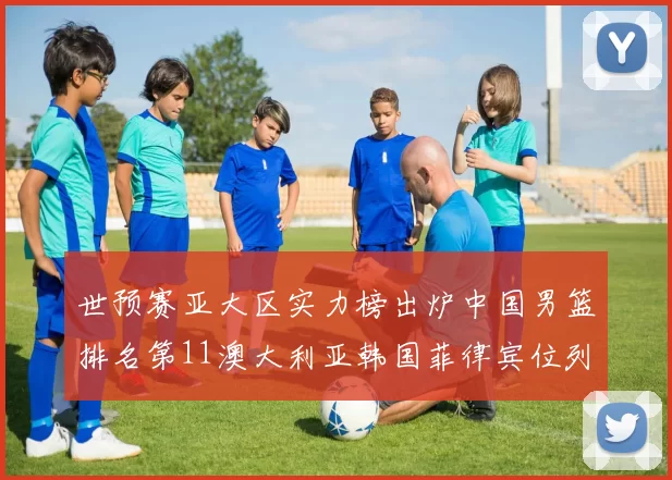 世预赛亚大区实力榜出炉中国男篮排名第11澳大利亚韩国菲律宾位列前三