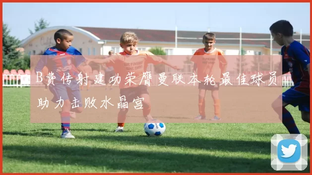 B费传射建功荣膺曼联本轮最佳球员助力击败水晶宫