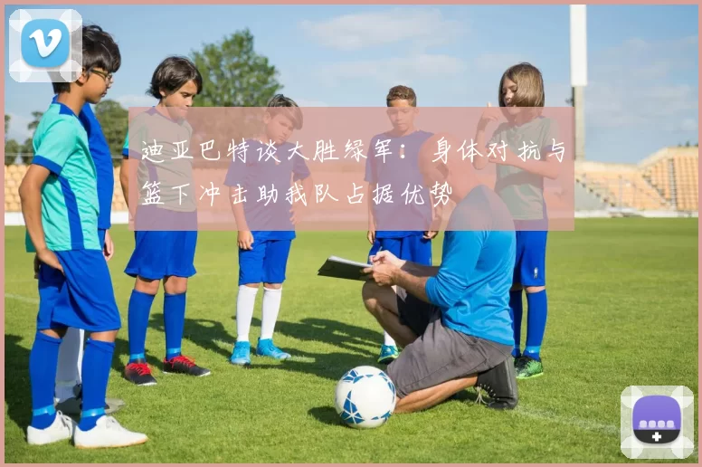 迪亚巴特谈大胜绿军：身体对抗与篮下冲击助我队占据优势