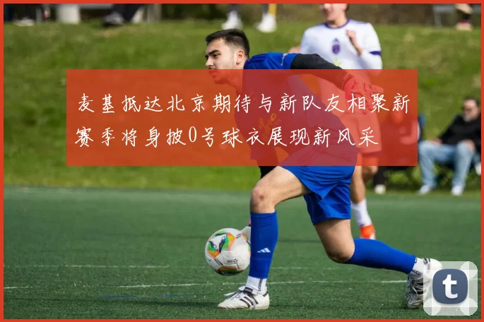 麦基抵达北京期待与新队友相聚新赛季将身披0号球衣展现新风采