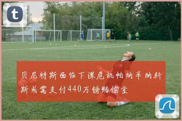 贝尼特斯面临下课危机帕纳辛纳科斯或需支付440万镑赔偿金