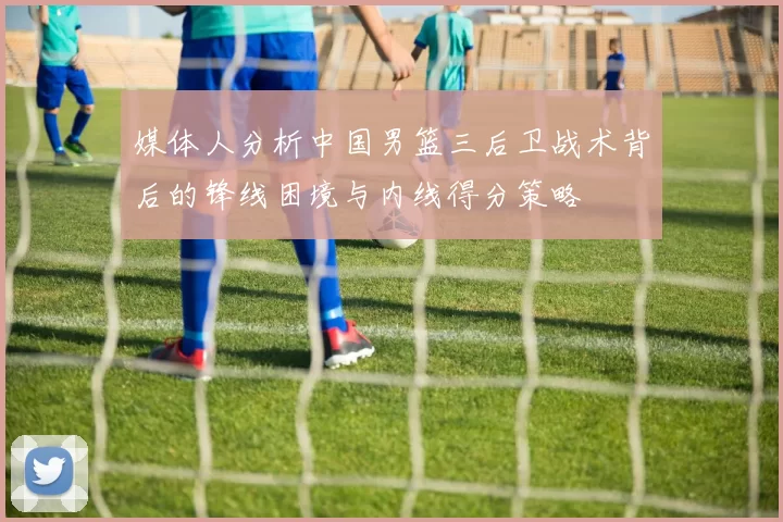 媒体人分析中国男篮三后卫战术背后的锋线困境与内线得分策略