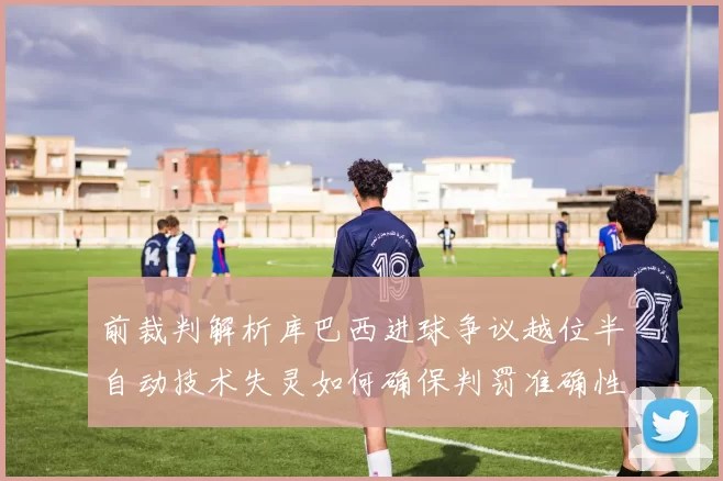 前裁判解析库巴西进球争议越位半自动技术失灵如何确保判罚准确性