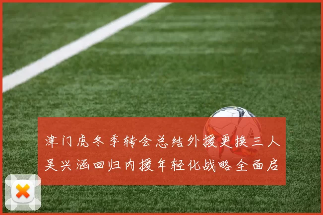 津门虎冬季转会总结外援更换三人吴兴涵回归内援年轻化战略全面启动