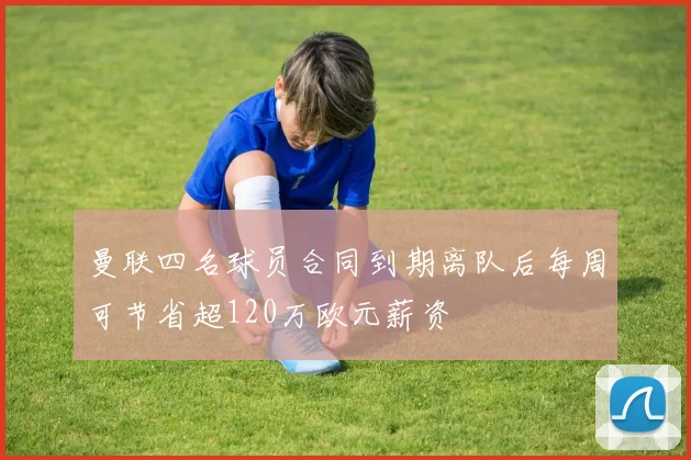 曼联四名球员合同到期离队后每周可节省超120万欧元薪资