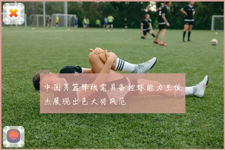 中国男篮锋线需具备控球能力王俊杰展现出色大将风范