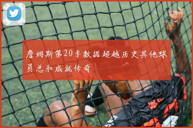 詹姆斯第20季数据超越历史其他球员总和成就传奇