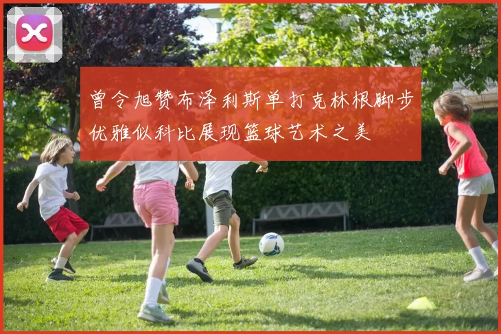曾令旭赞布泽利斯单打克林根脚步优雅似科比展现篮球艺术之美