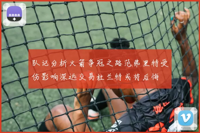 队记分析火箭争冠之路范弗里特受伤影响深远交易杜兰特或将后悔